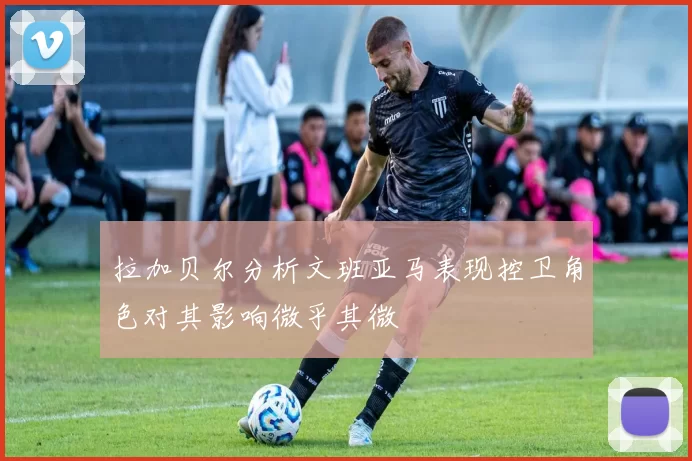 拉加贝尔分析文班亚马表现控卫角色对其影响微乎其微