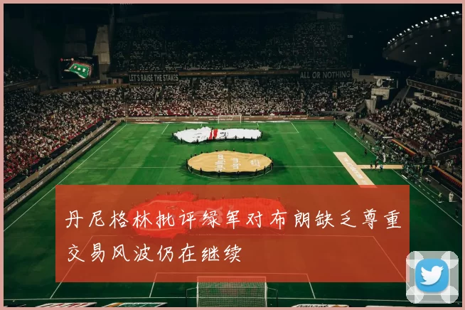 丹尼格林批评绿军对布朗缺乏尊重交易风波仍在继续